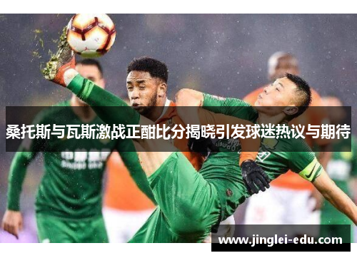 桑托斯与瓦斯激战正酣比分揭晓引发球迷热议与期待